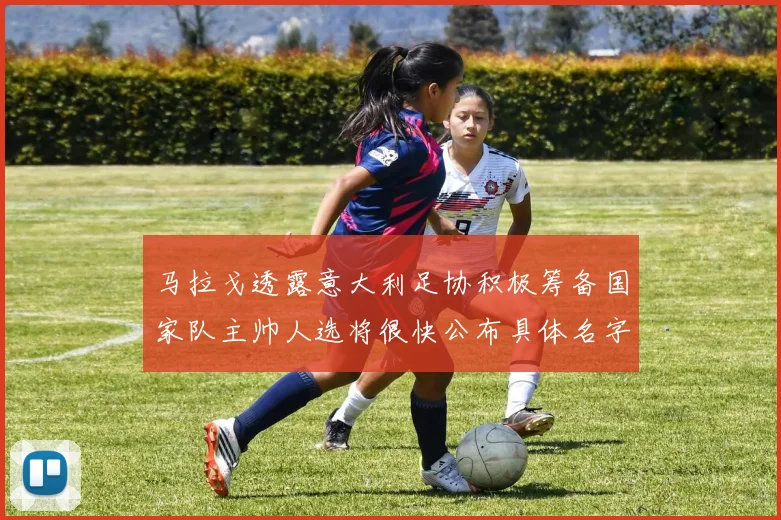 马拉戈透露意大利足协积极筹备国家队主帅人选将很快公布具体名字