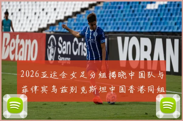 2026亚运会女足分组揭晓中国队与菲律宾乌兹别克斯坦中国香港同组对决