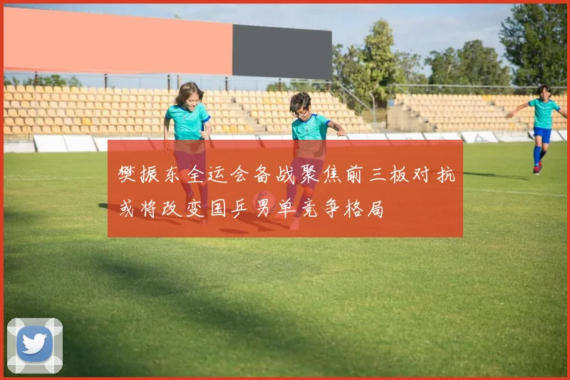 樊振东全运会备战聚焦前三板对抗或将改变国乒男单竞争格局