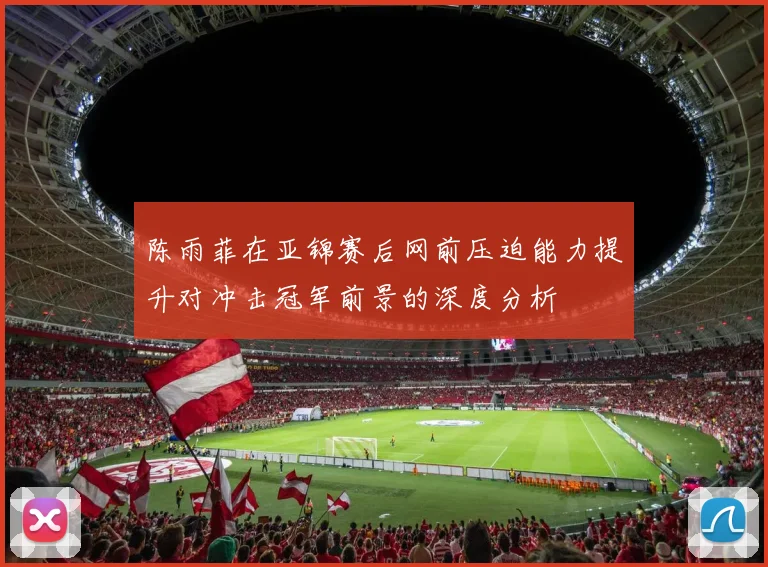 陈雨菲在亚锦赛后网前压迫能力提升对冲击冠军前景的深度分析