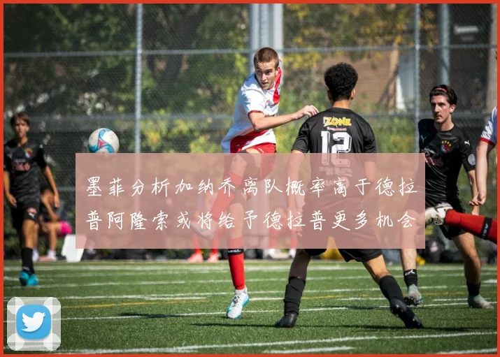 墨菲分析加纳乔离队概率高于德拉普阿隆索或将给予德拉普更多机会