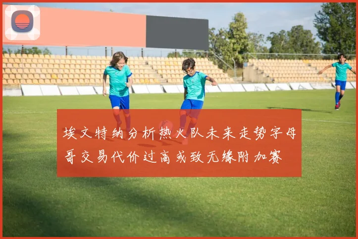 埃文特纳分析热火队未来走势字母哥交易代价过高或致无缘附加赛