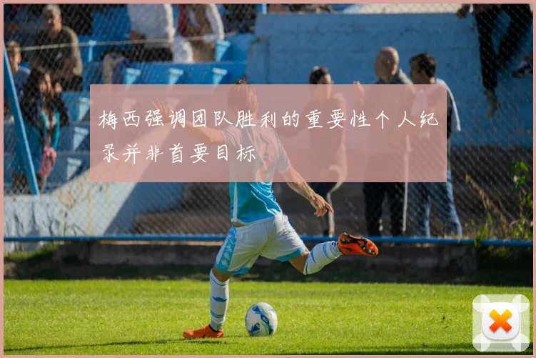梅西强调团队胜利的重要性个人纪录并非首要目标
