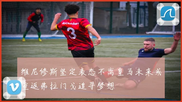 维尼修斯坚定表态不离皇马未来或重返弗拉门戈追寻梦想