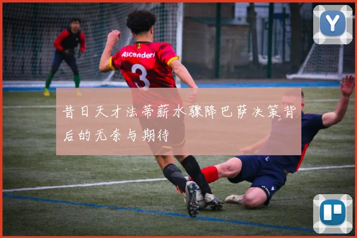 昔日天才法蒂薪水骤降巴萨决策背后的无奈与期待