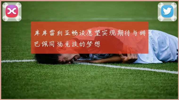 库库雷利亚畅谈愿望实现期待与姆巴佩同场竞技的梦想