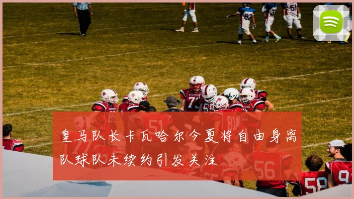 皇马队长卡瓦哈尔今夏将自由身离队球队未续约引发关注