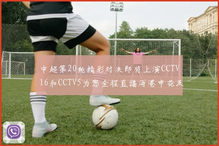 中超第20轮精彩对决即将上演CCTV16和CCTV5为您全程直播海港申花及蓉城国安赛事
