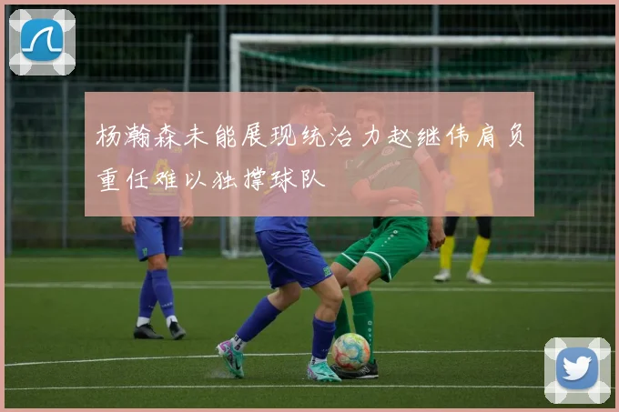 杨瀚森未能展现统治力赵继伟肩负重任难以独撑球队