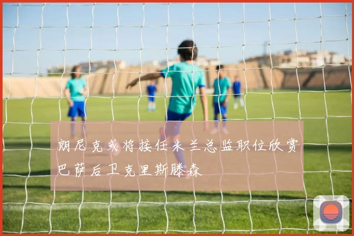 朗尼克或将接任米兰总监职位欣赏巴萨后卫克里斯滕森