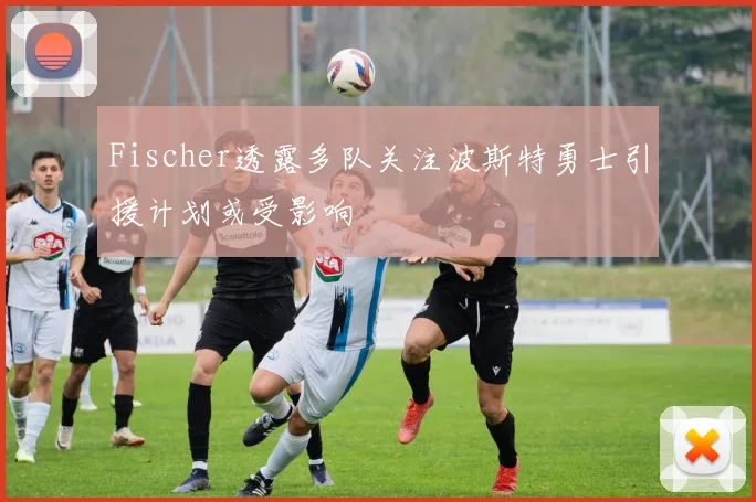 Fischer透露多队关注波斯特勇士引援计划或受影响