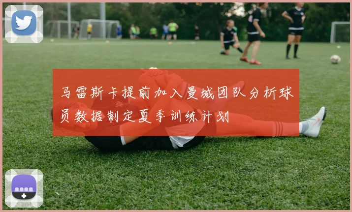马雷斯卡提前加入曼城团队分析球员数据制定夏季训练计划