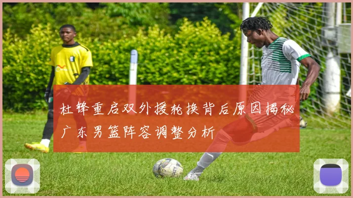 杜锋重启双外援轮换背后原因揭秘广东男篮阵容调整分析