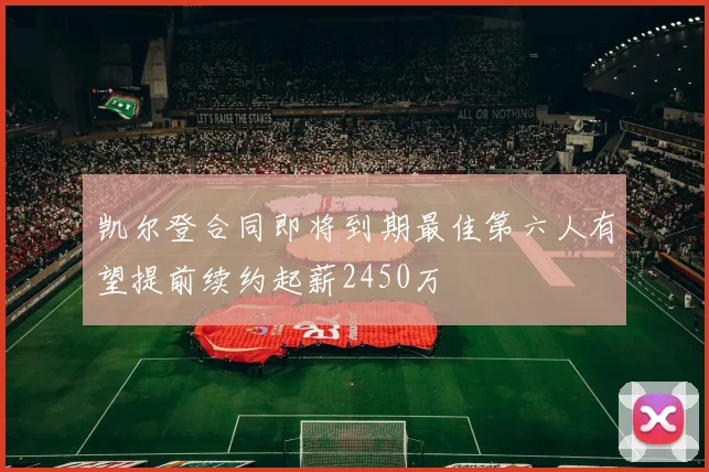 凯尔登合同即将到期最佳第六人有望提前续约起薪2450万