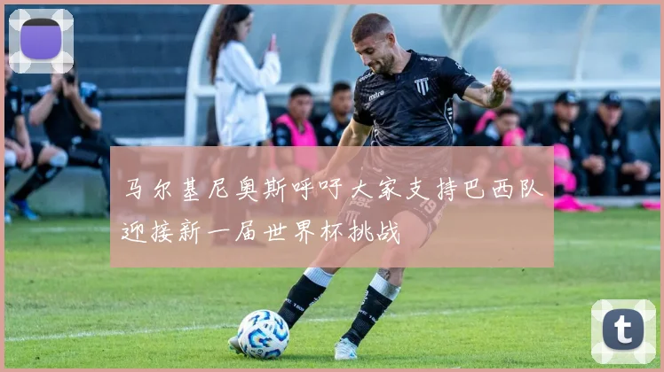 马尔基尼奥斯呼吁大家支持巴西队迎接新一届世界杯挑战
