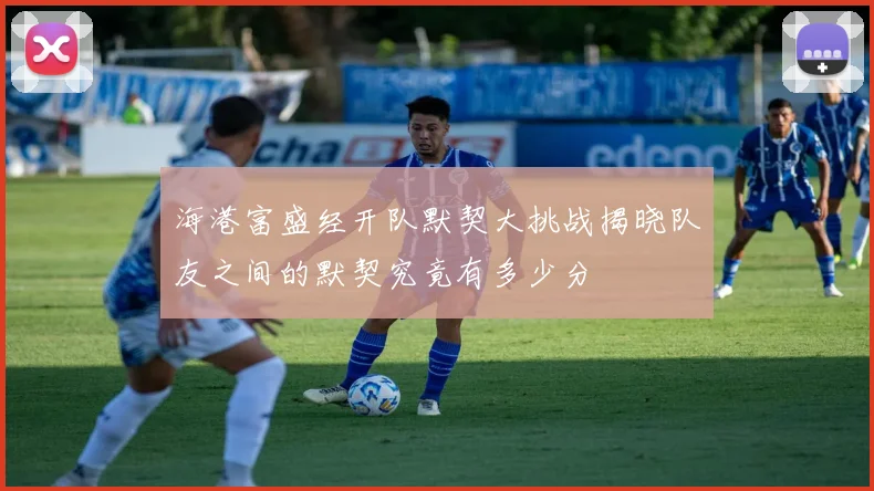 海港富盛经开队默契大挑战揭晓队友之间的默契究竟有多少分