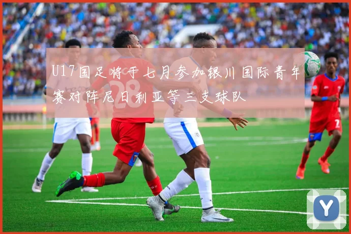 U17国足将于七月参加银川国际青年赛对阵尼日利亚等三支球队