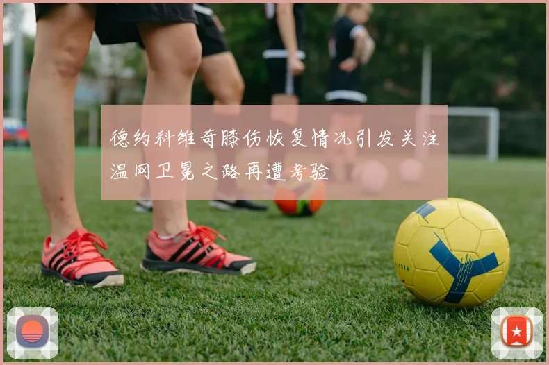 德约科维奇膝伤恢复情况引发关注温网卫冕之路再遭考验