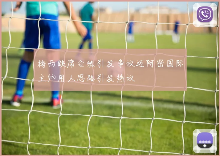 梅西缺席合练引发争议迈阿密国际主帅用人思路引发热议