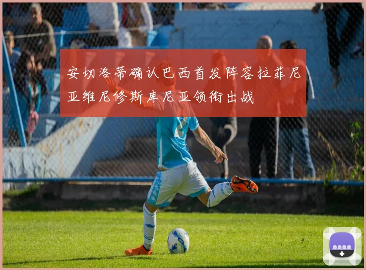 安切洛蒂确认巴西首发阵容拉菲尼亚维尼修斯库尼亚领衔出战