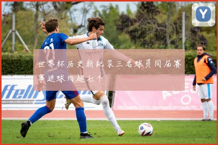 世界杯历史新纪录三名球员同届赛事进球均超七个