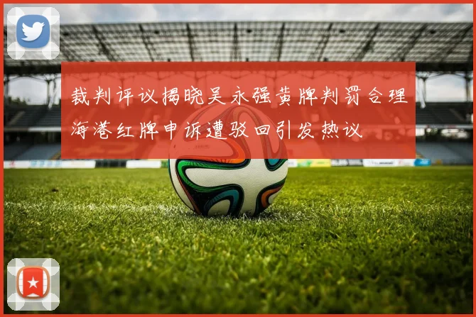 裁判评议揭晓吴永强黄牌判罚合理海港红牌申诉遭驳回引发热议