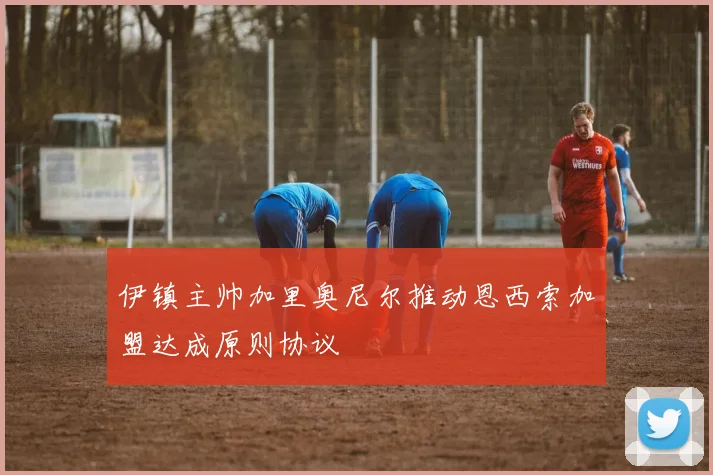 伊镇主帅加里奥尼尔推动恩西索加盟达成原则协议