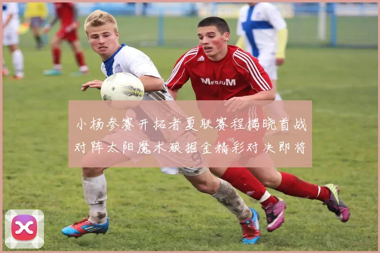 小杨参赛开拓者夏联赛程揭晓首战对阵太阳魔术狼掘金精彩对决即将开启