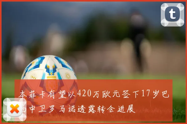 本菲卡有望以420万欧元签下17岁巴西中卫罗马诺透露转会进展