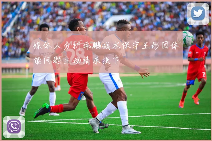 媒体人分析韩鹏战术保守王彤因体能问题主动请求换下